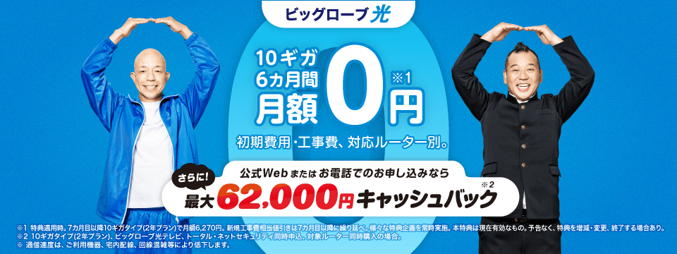 10ギガ 6カ月間 月額0円*1 さらに！新生活応援クーポンで最大90,000円キャッシュバック*2 初期費用・工事費、 対応ルーター別。※1 特典適用時。7カ月目以降10ギガタイプ(2年プラン)で月額6,270円。新規工事費相当値引きは7カ月目以降に繰り延べ。様々な特典企画を常時実施。本特典は現在有効なもの。予告なく、特典を増減・変更、終了する場合あり。
※2 10ギガタイプ(2年プラン)、回線新規、対象ルーター同時購入、光テレビ、トータル・ネットセキュリティ同時申込、クーポン利用の場合。
※通信速度は ご利用機器、宅内配線、 回線混雑等により低下します。