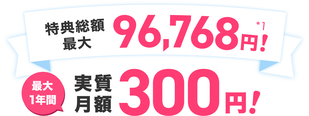  特典総額最大96,768円！＊1 最大1年間実質月額300円！