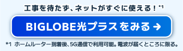 工事を待たず、ネットがすぐに使える！BIGLOBE光プラスをみる。ホームルーター到着後、5Gで利用可能。電波が届くところに限る。
