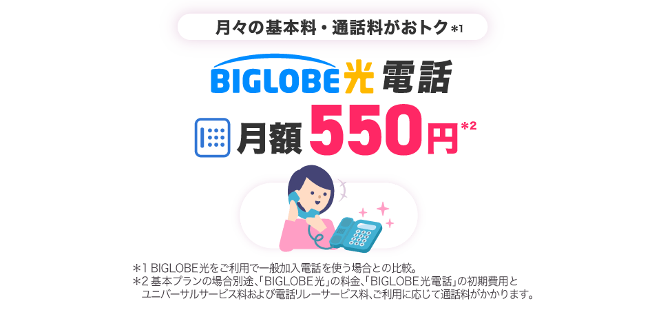 月々の基本料・通話料がおトク*1 BIGLOBE光電話 月額550円*2 *1BIGLOBE光をご利用で一般加入電話を使う場合との比較。*2基本プランの場合別途、「BIGLOBE光」の料金、「BIGLOBE光電話」の初期費用とユニバーサルサービス料および電話リレーサービス料、ご利用に応じて通話料がかかります。