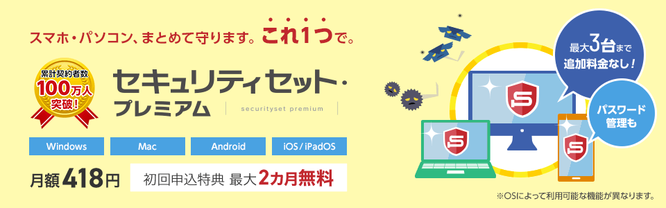 セキュリティセット・プレミアムは累計契約者数100万人を突破しました!スマホ・パソコンを、まとめて守ります。これ1つで。月額418円。初回申込特典で最大2カ月無料。最大3台まで追加料金なしで利用可能。パスワード管理も可能です。