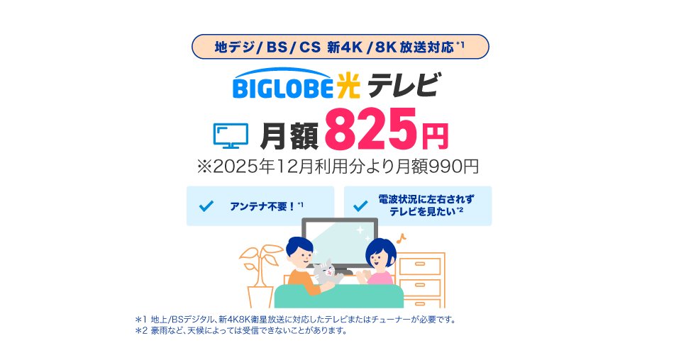 地デジ/BS/CS 新4K/8K放送対応*1 BIGLOBE光テレビ 月額825円 ※2025年12月利用分より月額990円
