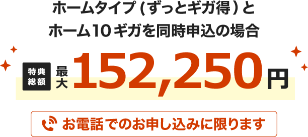 ホームタイプ(ずっとギガ得)とホーム10ギガを同時申込の場合 特典総額最大152,250円 お電話でのお申し込みに限ります