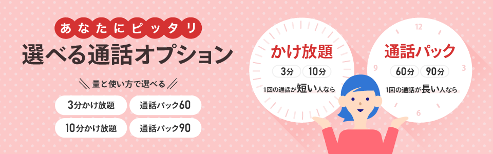 あなたにピッタリ、選べる通話オプション。1回の通話が短い人なら、3分または10分のかけ放題。1回の通話が長い人なら、60分または90分の通話パック。量と使い方で選べます。