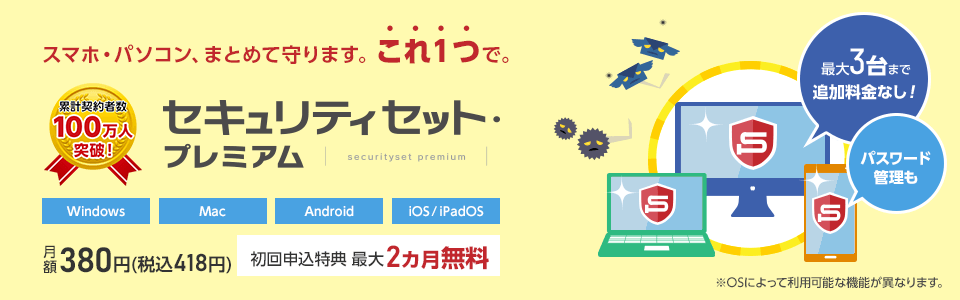 セキュリティセット・プレミアムは累計契約者数100万人を突破しました！スマホ・パソコンを、まとめて守ります。これ1つで。月額380円(税込418円)。初回申込特典で最大2カ月無料。最大3台まで追加料金なしで利用可能。パスワード管理も可能です。