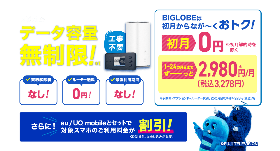 5G対応 データ容量無制限!*1 工事不要 BIGLOBEは初月からなが~くおトク!初月0円 ※初月解約時を除く 1~24カ月目までずーっと2,980円(税込3,278円)/月*手数料・オプション料・ルーター代別。25カ月目以降は4,928円(税込)/月 契約解除料なし!ルーター送料0円!最低利用期間なし!さらに!au/UQ mobileとセットで対象スマホのご利用料金が割引!KDDI提供。お申し込みが必要。
