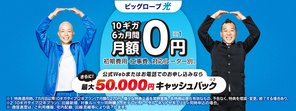 10ギガ 6カ月間 月額0円※1 さらに!公式Webまたはお電話でのお申し込みなら最大50,000円キャッシュバック※2 初期費用・工事費、 対応ルーター別。※1 特典適用時。7カ月目以降10ギガタイプ(2年プラン)で月額6,270円。様々な特典企画を常時実施。本特典は現在有効なもの。予告なく、特典を増減・変更、終了する場合あり。
※2 10ギガタイプ(2年プラン)、回線新規、対象ルーター同時購入、光テレビ、トータル・ネットセキュリティ同時申込の場合。
※通信速度は ご利用機器、宅内配線、 回線混雑等により低下します。
