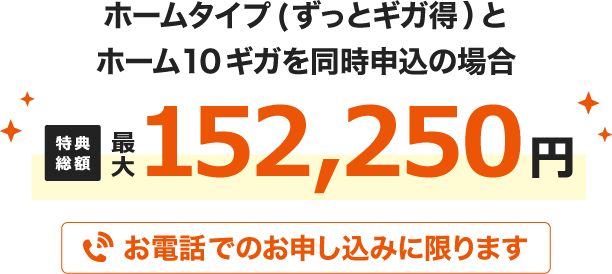 ホームタイプ(ずっとギガ得)とホーム10ギガを同時申込の場合 特典総額最大152,250円 お電話でのお申し込みに限ります